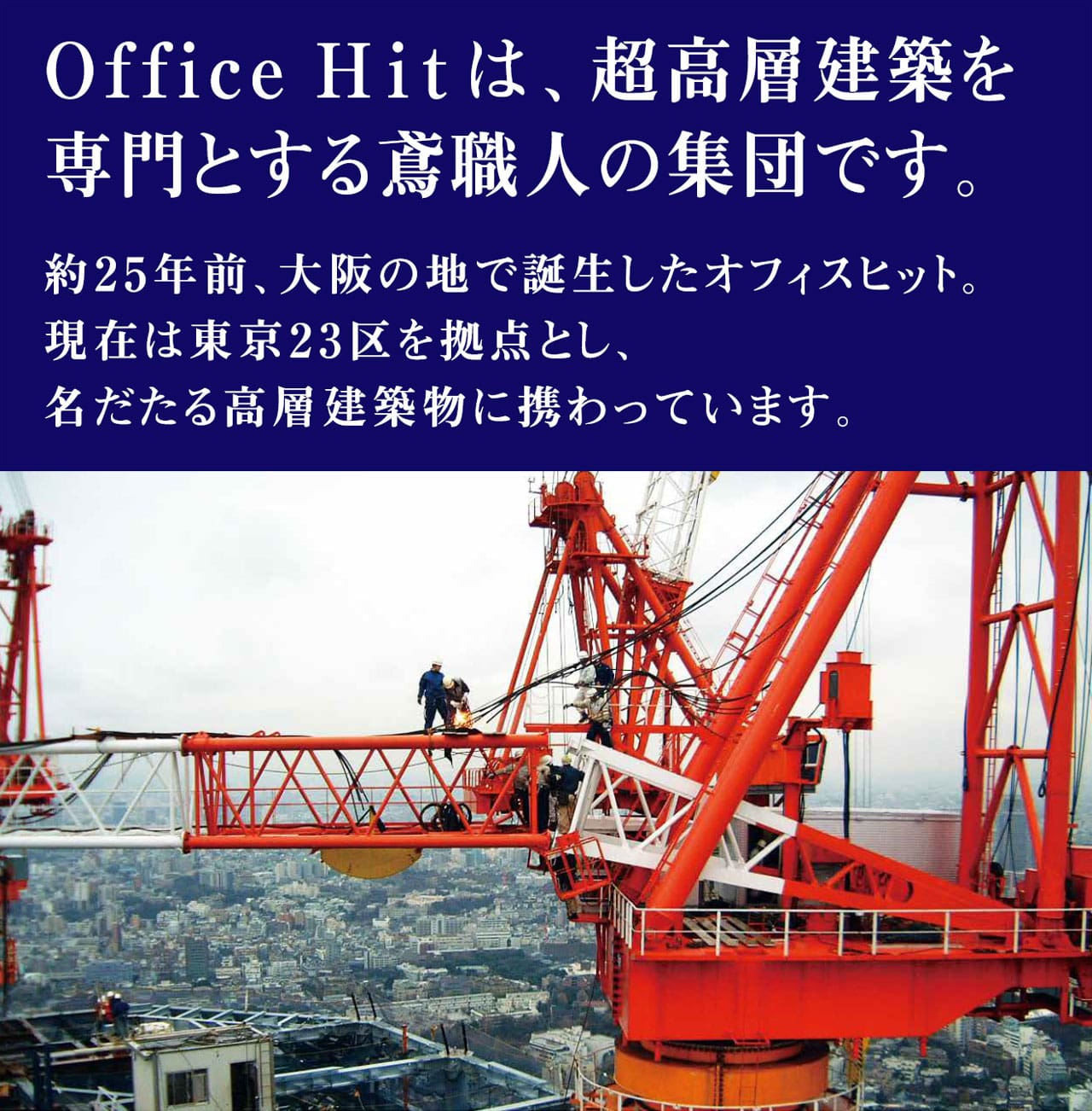 Office Hitは、超高層建築を専門とする鳶職人の集団です。約25年前、大阪で誕生したオフィスヒット。現在は東京23区を拠点とし、名だたる高層建築物に携わっています。